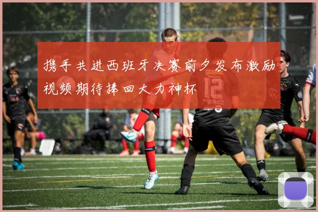 携手共进西班牙决赛前夕发布激励视频期待捧回大力神杯