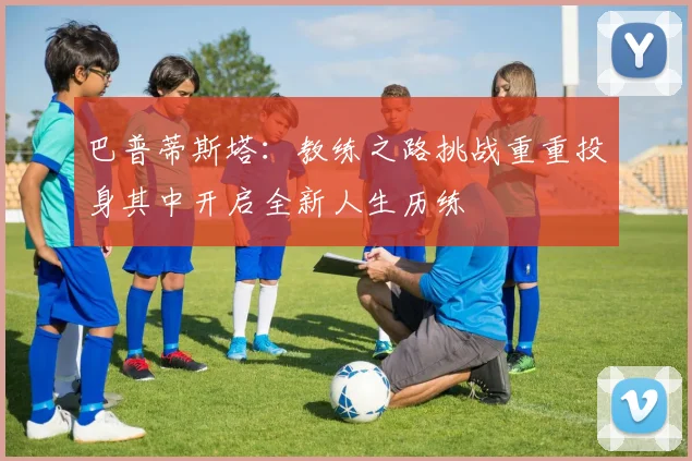 巴普蒂斯塔：教练之路挑战重重投身其中开启全新人生历练