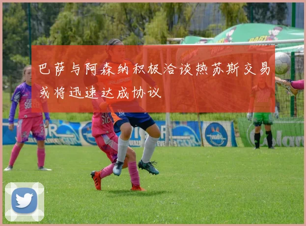 巴萨与阿森纳积极洽谈热苏斯交易或将迅速达成协议