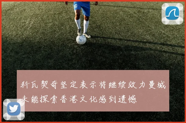 科瓦契奇坚定表示将继续效力曼城未能探索香港文化感到遗憾