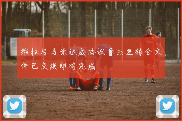 维拉与马竞达成协议鲁杰里转会文件已交换即将完成