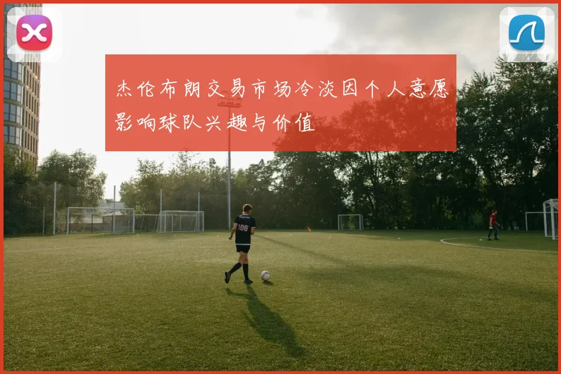 杰伦布朗交易市场冷淡因个人意愿影响球队兴趣与价值